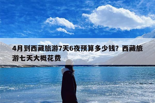 4月到西藏旅游7天6夜预算多少钱？西藏旅游七天大概花费