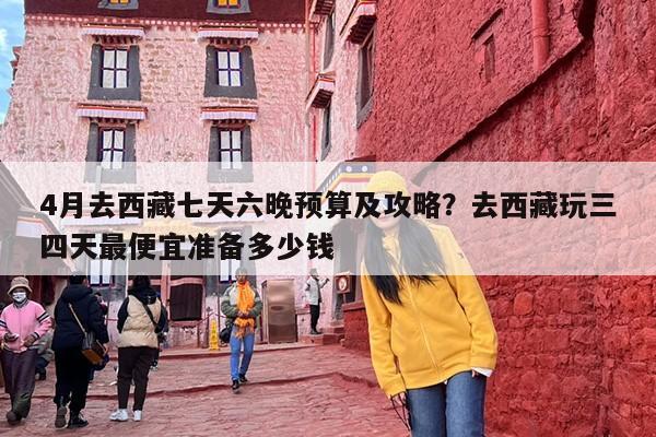 4月去西藏七天六晚预算及攻略？去西藏玩三四天最便宜准备多少钱