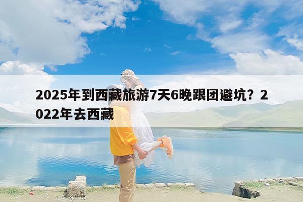 2025年到西藏旅游7天6晚跟团避坑？2022年去西藏