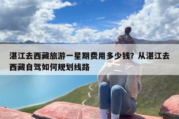 湛江去西藏旅游一星期费用多少钱？从湛江去西藏自驾如何规划线路