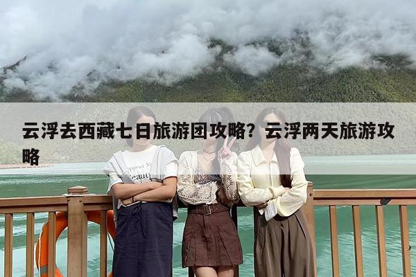 云浮去西藏七日旅游团攻略？云浮两天旅游攻略