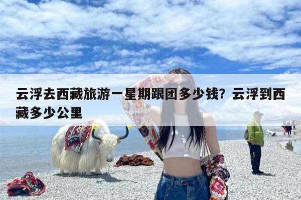 云浮去西藏旅游一星期跟团多少钱？云浮到西藏多少公里