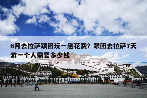 6月去拉萨跟团玩一趟花费？跟团去拉萨7天游一个人需要多少钱