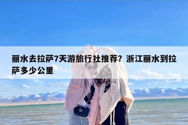 丽水去拉萨7天游旅行社推荐？浙江丽水到拉萨多少公里
