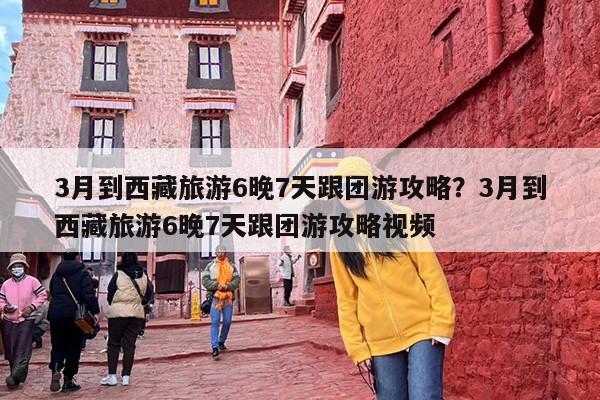 3月到西藏旅游6晚7天跟团游攻略？3月到西藏旅游6晚7天跟团游攻略视频