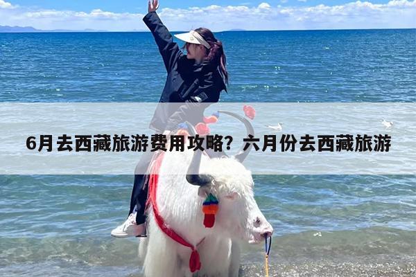 6月去西藏旅游费用攻略？六月份去西藏旅游
