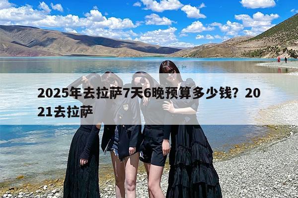 2025年去拉萨7天6晚预算多少钱？2021去拉萨