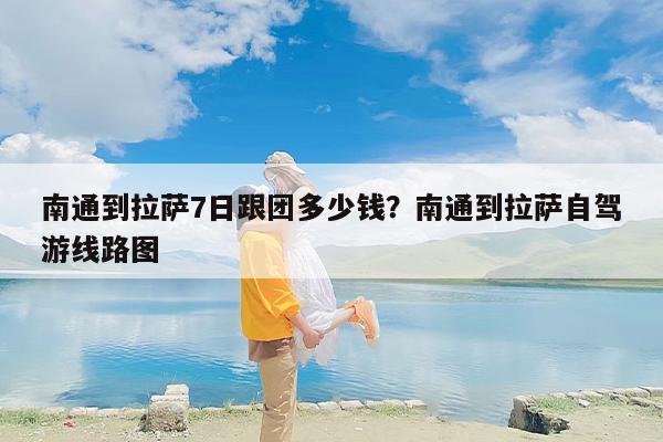 南通到拉萨7日跟团多少钱？南通到拉萨自驾游线路图