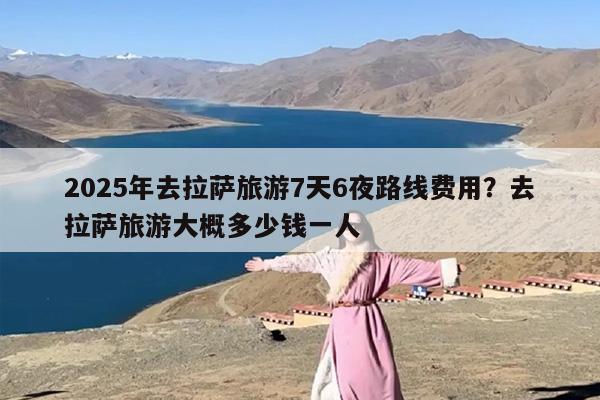 2025年去拉萨旅游7天6夜路线费用？去拉萨旅游大概多少钱一人