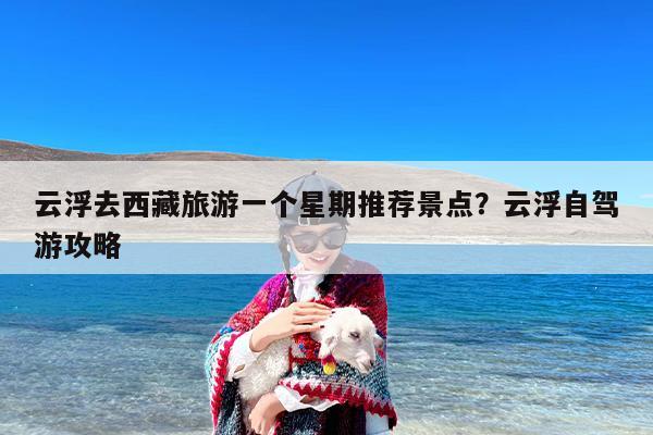 云浮去西藏旅游一个星期推荐景点？云浮自驾游攻略
