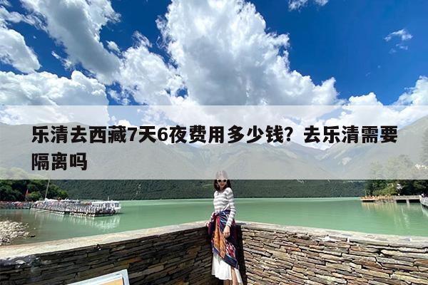 乐清去西藏7天6夜费用多少钱？去乐清需要隔离吗