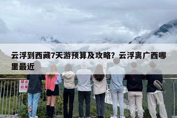 云浮到西藏7天游预算及攻略？云浮离广西哪里最近