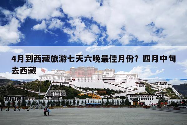 4月到西藏旅游七天六晚最佳月份？四月中旬去西藏