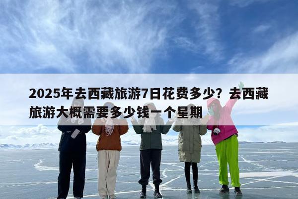 2025年去西藏旅游7日花费多少？去西藏旅游大概需要多少钱一个星期