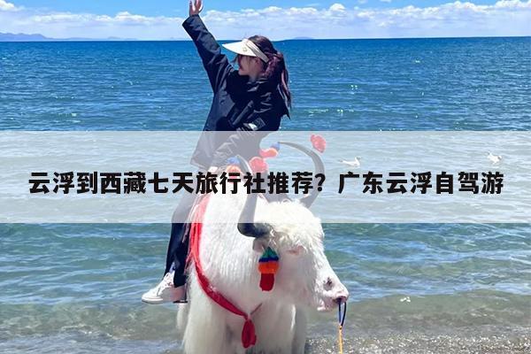 云浮到西藏七天旅行社推荐？广东云浮自驾游