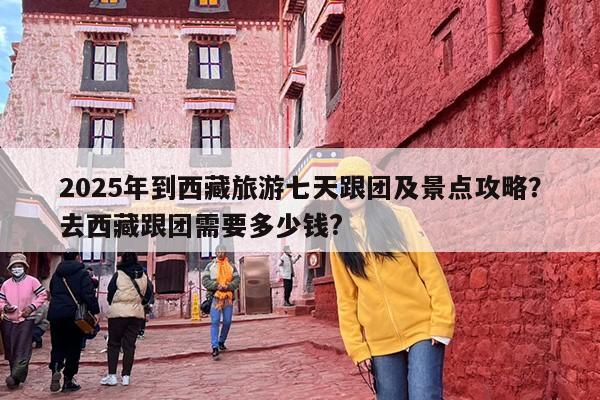 2025年到西藏旅游七天跟团及景点攻略？去西藏跟团需要多少钱?