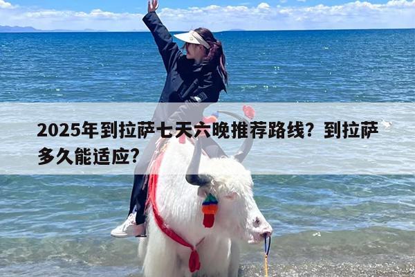 2025年到拉萨七天六晚推荐路线？到拉萨多久能适应?