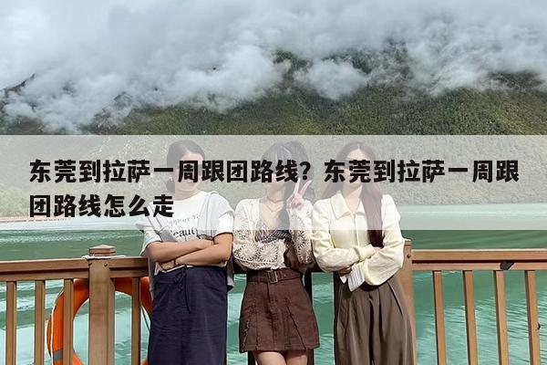 东莞到拉萨一周跟团路线？东莞到拉萨一周跟团路线怎么走