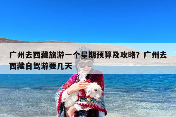 广州去西藏旅游一个星期预算及攻略？广州去西藏自驾游要几天