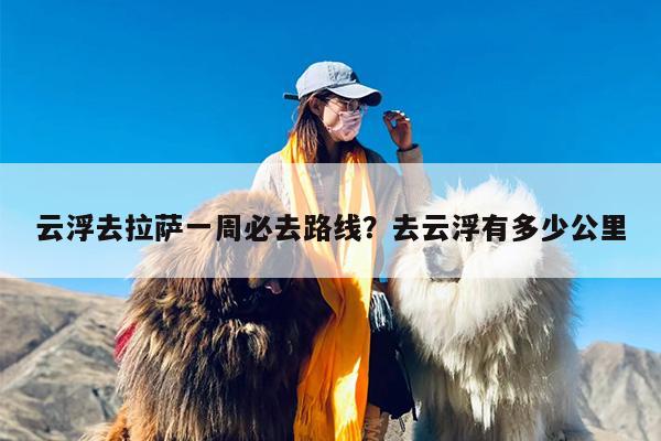 云浮去拉萨一周必去路线？去云浮有多少公里