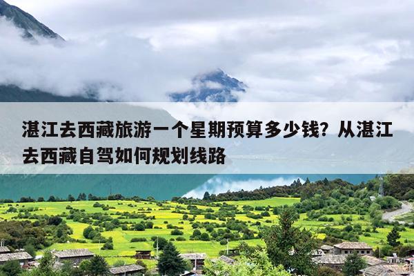 湛江去西藏旅游一个星期预算多少钱？从湛江去西藏自驾如何规划线路
