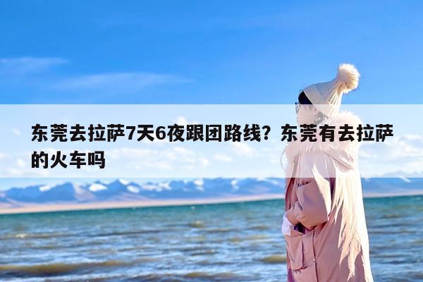 东莞去拉萨7天6夜跟团路线？东莞有去拉萨的火车吗