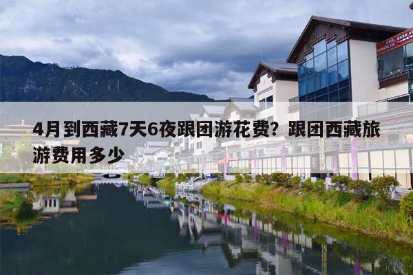 4月到西藏7天6夜跟团游花费？跟团西藏旅游费用多少