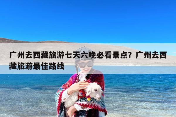 广州去西藏旅游七天六晚必看景点？广州去西藏旅游最佳路线