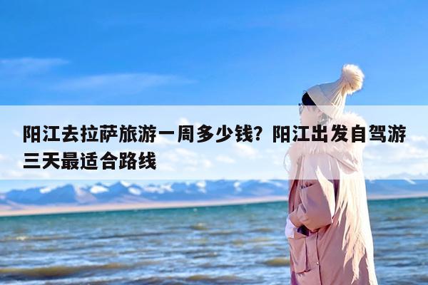 阳江去拉萨旅游一周多少钱？阳江出发自驾游三天最适合路线
