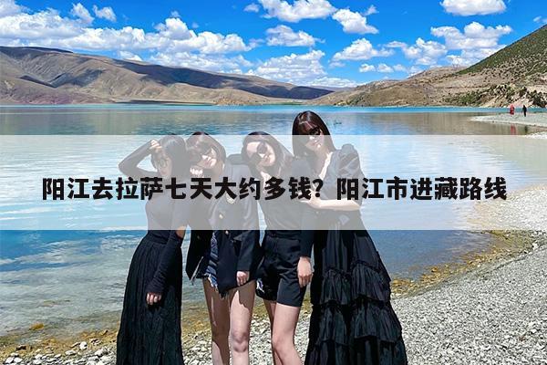 阳江去拉萨七天大约多钱？阳江市进藏路线
