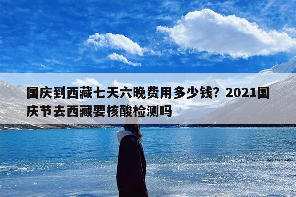 国庆到西藏七天六晚费用多少钱？2021国庆节去西藏要核酸检测吗