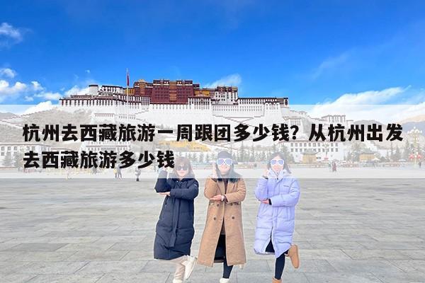 杭州去西藏旅游一周跟团多少钱？从杭州出发去西藏旅游多少钱