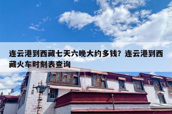 连云港到西藏七天六晚大约多钱？连云港到西藏火车时刻表查询