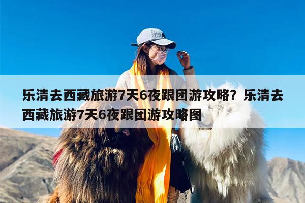 乐清去西藏旅游7天6夜跟团游攻略？乐清去西藏旅游7天6夜跟团游攻略图