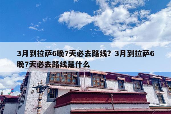 3月到拉萨6晚7天必去路线？3月到拉萨6晚7天必去路线是什么