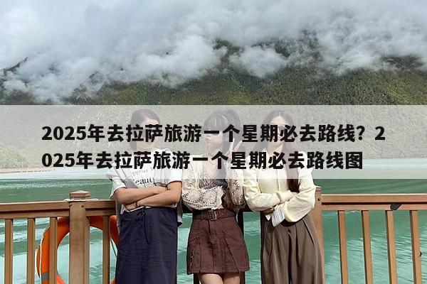 2025年去拉萨旅游一个星期必去路线？2025年去拉萨旅游一个星期必去路线图