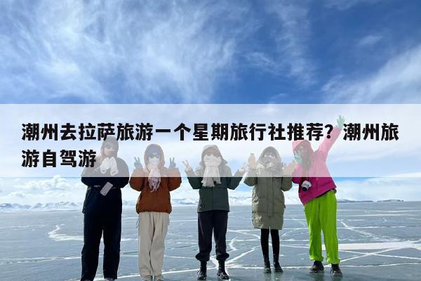 潮州去拉萨旅游一个星期旅行社推荐？潮州旅游自驾游