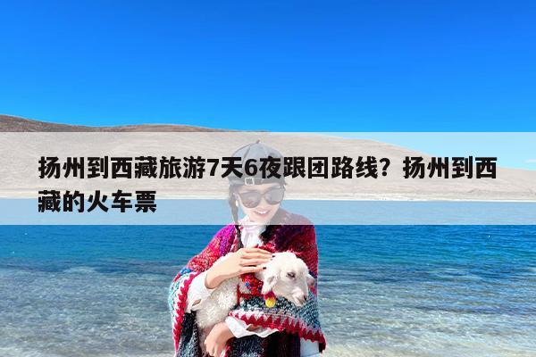 扬州到西藏旅游7天6夜跟团路线？扬州到西藏的火车票