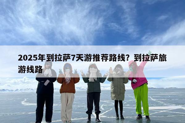 2025年到拉萨7天游推荐路线？到拉萨旅游线路