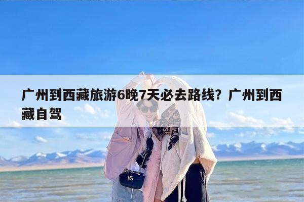 广州到西藏旅游6晚7天必去路线?广州到西藏自驾 广州到西藏旅游6晚7天必去路线?广州到西藏自驾
