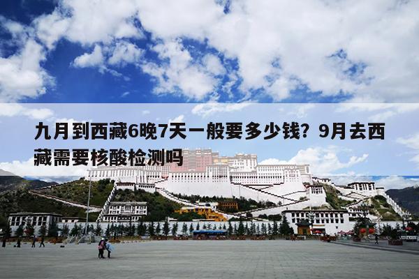九月到西藏6晚7天一般要多少钱？9月去西藏需要核酸检测吗