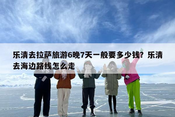 乐清去拉萨旅游6晚7天一般要多少钱?乐清去海边路线怎么走 乐清去拉萨旅游6晚7天一般要多少钱?乐清去海边路线怎么走