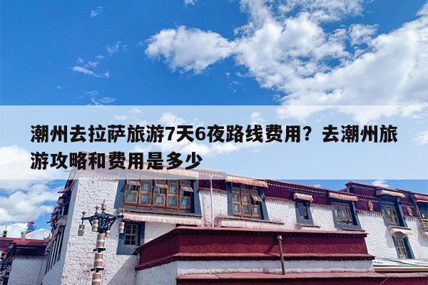 潮州去拉萨旅游7天6夜路线费用?去潮州旅游攻略和费用是多少 潮州去拉萨旅游7天6夜路线费用?去潮州旅游攻略和费用是多少