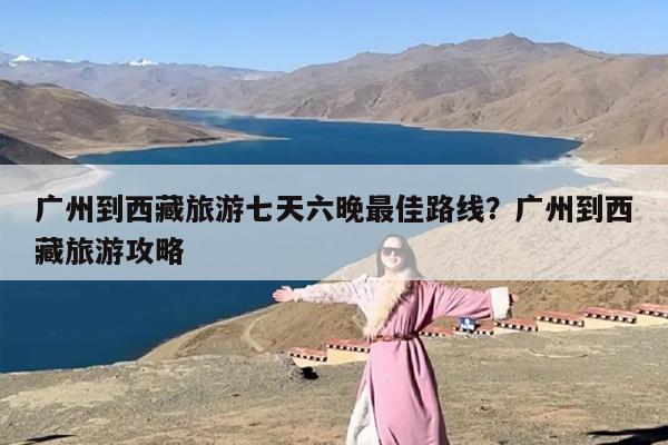 广州到西藏旅游七天六晚最佳路线？广州到西藏旅游攻略