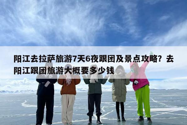 阳江去拉萨旅游7天6夜跟团及景点攻略?去阳江跟团旅游大概要多少钱 阳江去拉萨旅游7天6夜跟团及景点攻略?去阳江跟团旅游大概要多少钱