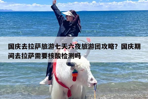 国庆去拉萨旅游七天六夜旅游团攻略？国庆期间去拉萨需要核酸检测吗