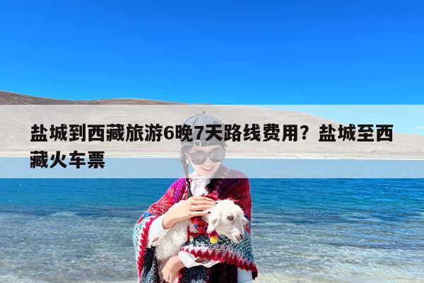 盐城到西藏旅游6晚7天路线费用？盐城至西藏火车票