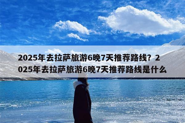 2025年去拉萨旅游6晚7天推荐路线？2025年去拉萨旅游6晚7天推荐路线是什么