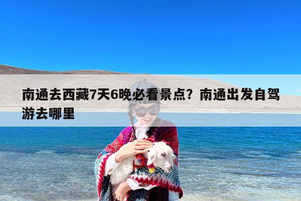 南通去西藏7天6晚必看景点？南通出发自驾游去哪里