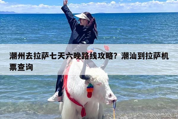 潮州去拉萨七天六晚路线攻略？潮汕到拉萨机票查询